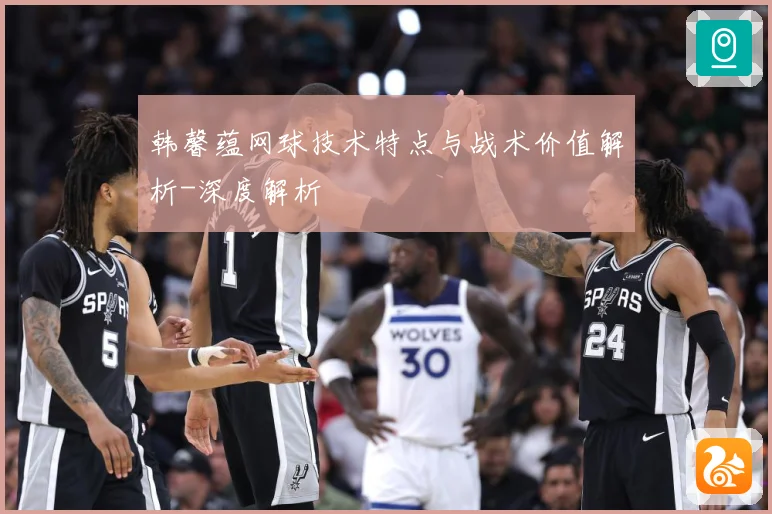 韩馨蕴网球技术特点与战术价值解析-深度解析
