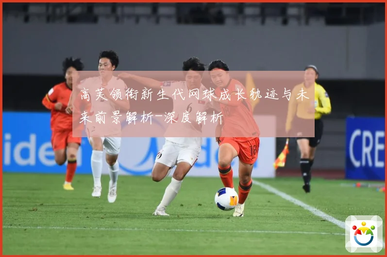 高芙领衔新生代网球成长轨迹与未来前景解析-深度解析
