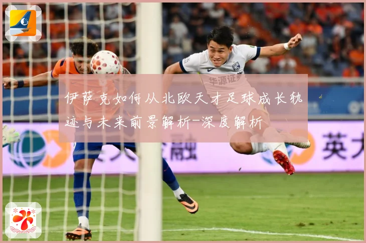 伊萨克如何从北欧天才足球成长轨迹与未来前景解析-深度解析