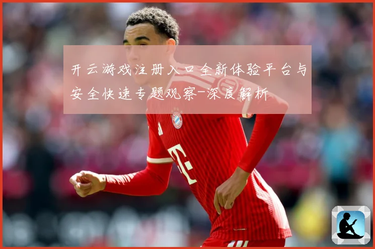 开云游戏注册入口全新体验平台与安全快速专题观察-深度解析