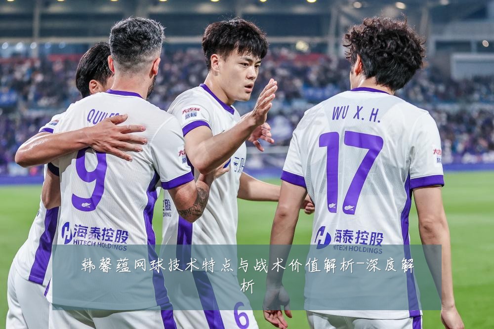 韩馨蕴网球技术特点与战术价值解析-深度解析