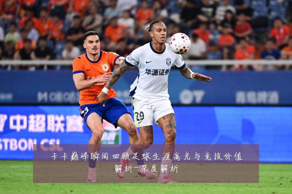 卡卡巅峰瞬间回顾足球生涯高光与竞技价值解析-深度解析